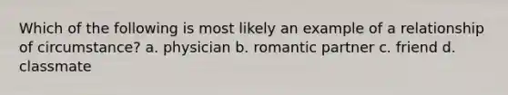 Which of the following is most likely an example of a relationship of circumstance? a. physician b. romantic partner c. friend d. classmate