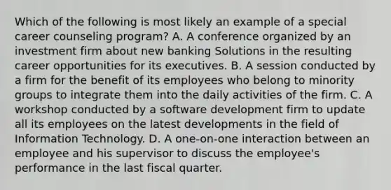 Which of the following is most likely an example of a special career counseling program? A. A conference organized by an investment firm about new banking Solutions in the resulting career opportunities for its executives. B. A session conducted by a firm for the benefit of its employees who belong to minority groups to integrate them into the daily activities of the firm. C. A workshop conducted by a software development firm to update all its employees on the latest developments in the field of Information Technology. D. A one-on-one interaction between an employee and his supervisor to discuss the employee's performance in the last fiscal quarter.