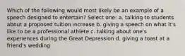 Which of the following would most likely be an example of a speech designed to entertain? Select one: a. talking to students about a proposed tuition increase b. giving a speech on what it's like to be a professional athlete c. talking about one's experiences during the Great Depression d. giving a toast at a friend's wedding