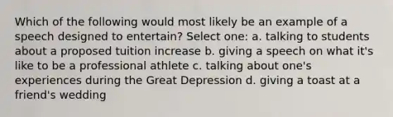 Which of the following would most likely be an example of a speech designed to entertain? Select one: a. talking to students about a proposed tuition increase b. giving a speech on what it's like to be a professional athlete c. talking about one's experiences during the Great Depression d. giving a toast at a friend's wedding