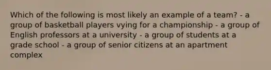 Which of the following is most likely an example of a team? - a group of basketball players vying for a championship - a group of English professors at a university - a group of students at a grade school - a group of senior citizens at an apartment complex