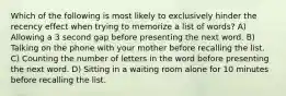 Which of the following is most likely to exclusively hinder the recency effect when trying to memorize a list of words? A) Allowing a 3 second gap before presenting the next word. B) Talking on the phone with your mother before recalling the list. C) Counting the number of letters in the word before presenting the next word. D) Sitting in a waiting room alone for 10 minutes before recalling the list.