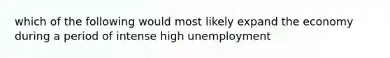 which of the following would most likely expand the economy during a period of intense high unemployment