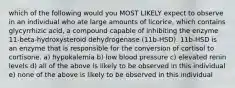 which of the following would you MOST LIKELY expect to observe in an individual who ate large amounts of licorice, which contains glycyrrhizic acid, a compound capable of inhibiting the enzyme 11-beta-hydroxysteroid dehydrogenase (11b-HSD). 11b-HSD is an enzyme that is responsible for the conversion of cortisol to cortisone. a) hypokalemia b) low blood pressure c) elevated renin levels d) all of the above is likely to be observed in this individual e) none of the above is likely to be observed in this individual