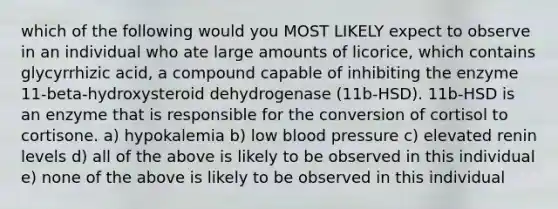 which of the following would you MOST LIKELY expect to observe in an individual who ate large amounts of licorice, which contains glycyrrhizic acid, a compound capable of inhibiting the enzyme 11-beta-hydroxysteroid dehydrogenase (11b-HSD). 11b-HSD is an enzyme that is responsible for the conversion of cortisol to cortisone. a) hypokalemia b) low blood pressure c) elevated renin levels d) all of the above is likely to be observed in this individual e) none of the above is likely to be observed in this individual