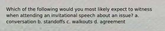 Which of the following would you most likely expect to witness when attending an invitational speech about an issue? a. conversation b. standoffs c. walkouts d. agreement