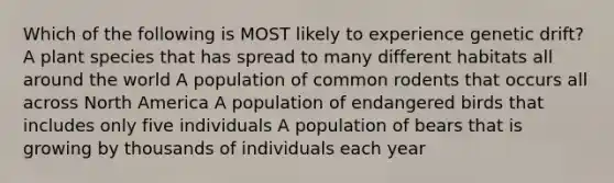 Which of the following is MOST likely to experience genetic drift? A plant species that has spread to many different habitats all around the world A population of common rodents that occurs all across North America A population of endangered birds that includes only five individuals A population of bears that is growing by thousands of individuals each year