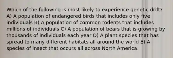 Which of the following is most likely to experience genetic drift? A) A population of endangered birds that includes only five individuals B) A population of common rodents that includes millions of individuals C) A population of bears that is growing by thousands of individuals each year D) A plant species that has spread to many different habitats all around the world E) A species of insect that occurs all across North America