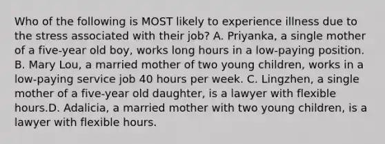 Who of the following is MOST likely to experience illness due to the stress associated with their job? A. Priyanka, a single mother of a five-year old boy, works long hours in a low-paying position. B. Mary Lou, a married mother of two young children, works in a low-paying service job 40 hours per week. C. Lingzhen, a single mother of a five-year old daughter, is a lawyer with flexible hours.D. Adalicia, a married mother with two young children, is a lawyer with flexible hours.