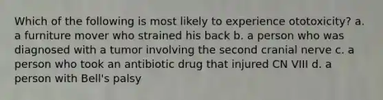 Which of the following is most likely to experience ototoxicity? a. a furniture mover who strained his back b. a person who was diagnosed with a tumor involving the second cranial nerve c. a person who took an antibiotic drug that injured CN VIII d. a person with Bell's palsy