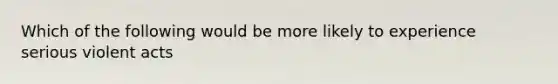 Which of the following would be more likely to experience serious violent acts