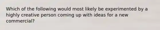 Which of the following would most likely be experimented by a highly creative person coming up with ideas for a new commercial?