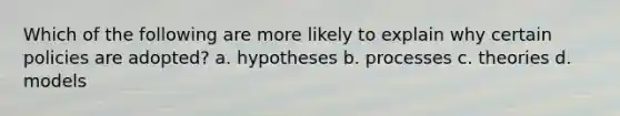 Which of the following are more likely to explain why certain policies are adopted? a. hypotheses b. processes c. theories d. models