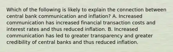 Which of the following is likely to explain the connection between central bank communication and​ inflation? A. Increased communication has increased financial transaction costs and interest rates and thus reduced inflation. B. Increased communication has led to greater transparency and greater credibility of central banks and thus reduced inflation.