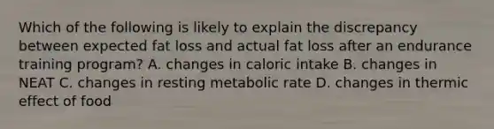 Which of the following is likely to explain the discrepancy between expected fat loss and actual fat loss after an endurance training program? A. changes in caloric intake B. changes in NEAT C. changes in resting metabolic rate D. changes in thermic effect of food