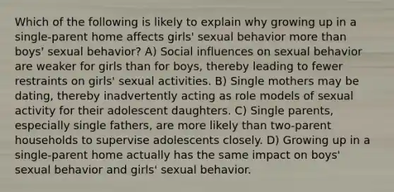 Which of the following is likely to explain why growing up in a single-parent home affects girls' sexual behavior more than boys' sexual behavior? A) Social influences on sexual behavior are weaker for girls than for boys, thereby leading to fewer restraints on girls' sexual activities. B) Single mothers may be dating, thereby inadvertently acting as role models of sexual activity for their adolescent daughters. C) Single parents, especially single fathers, are more likely than two-parent households to supervise adolescents closely. D) Growing up in a single-parent home actually has the same impact on boys' sexual behavior and girls' sexual behavior.