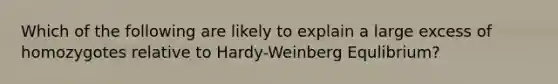 Which of the following are likely to explain a large excess of homozygotes relative to Hardy-Weinberg Equlibrium?