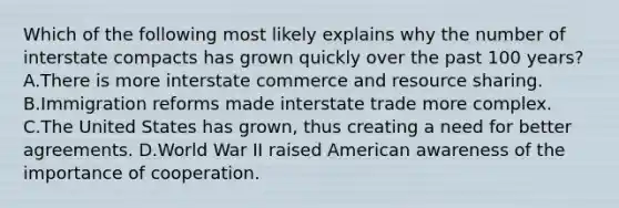 Which of the following most likely explains why the number of interstate compacts has grown quickly over the past 100 years? A.There is more interstate commerce and resource sharing. B.Immigration reforms made interstate trade more complex. C.The United States has grown, thus creating a need for better agreements. D.World War II raised American awareness of the importance of cooperation.