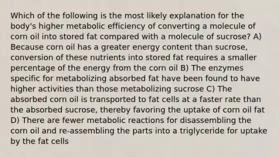 Which of the following is the most likely explanation for the body's higher metabolic efficiency of converting a molecule of corn oil into stored fat compared with a molecule of sucrose? A) Because corn oil has a greater energy content than sucrose, conversion of these nutrients into stored fat requires a smaller percentage of the energy from the corn oil B) The enzymes specific for metabolizing absorbed fat have been found to have higher activities than those metabolizing sucrose C) The absorbed corn oil is transported to fat cells at a faster rate than the absorbed sucrose, thereby favoring the uptake of corn oil fat D) There are fewer metabolic reactions for disassembling the corn oil and re-assembling the parts into a triglyceride for uptake by the fat cells