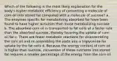 Which of the following is the most likely explanation for the body's higher metabolic efficiency of converting a molecule of corn oil into stored fat compared with a molecule of sucrose? a. The enzymes specific for metabolizing absorbed fat have been found to have higher activities than those metabolizing sucrose b. The absorbed corn oil is transported to fat cells at a faster rate than the absorbed sucrose, thereby favoring the uptake of corn oil fat c. There are fewer metabolic reactions for disassembling the corn oil and re-assembling the parts into a triglyceride for uptake by the fat cells d. Because the energy content of corn oil is higher than sucrose, conversion of these nutrients into stored fat requires a smaller percentage of the energy from the corn oil