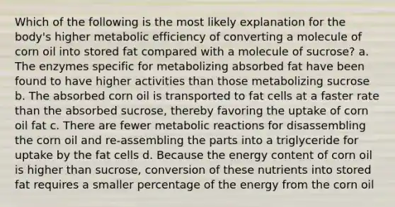 Which of the following is the most likely explanation for the body's higher metabolic efficiency of converting a molecule of corn oil into stored fat compared with a molecule of sucrose? a. The enzymes specific for metabolizing absorbed fat have been found to have higher activities than those metabolizing sucrose b. The absorbed corn oil is transported to fat cells at a faster rate than the absorbed sucrose, thereby favoring the uptake of corn oil fat c. There are fewer metabolic reactions for disassembling the corn oil and re-assembling the parts into a triglyceride for uptake by the fat cells d. Because the energy content of corn oil is higher than sucrose, conversion of these nutrients into stored fat requires a smaller percentage of the energy from the corn oil