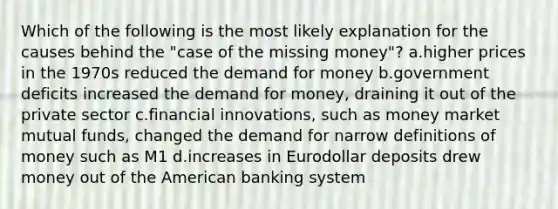 Which of the following is the most likely explanation for the causes behind the "case of the missing money"? a.higher prices in the 1970s reduced the demand for money b.government deficits increased the demand for money, draining it out of the private sector c.financial innovations, such as money market mutual funds, changed the demand for narrow definitions of money such as M1 d.increases in Eurodollar deposits drew money out of the American banking system