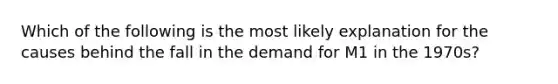 Which of the following is the most likely explanation for the causes behind the fall in the demand for M1 in the 1970s?