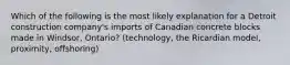 Which of the following is the most likely explanation for a Detroit construction company's imports of Canadian concrete blocks made in Windsor, Ontario? (technology, the Ricardian model, proximity, offshoring)