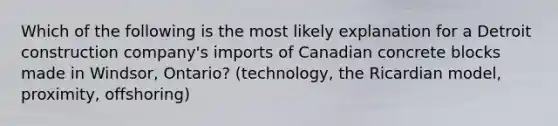 Which of the following is the most likely explanation for a Detroit construction company's imports of Canadian concrete blocks made in Windsor, Ontario? (technology, the Ricardian model, proximity, offshoring)