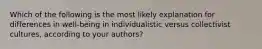 Which of the following is the most likely explanation for differences in well-being in individualistic versus collectivist cultures, according to your authors?