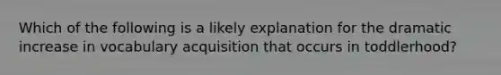 Which of the following is a likely explanation for the dramatic increase in vocabulary acquisition that occurs in toddlerhood?