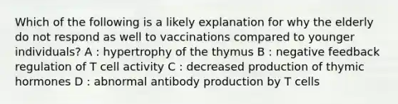 Which of the following is a likely explanation for why the elderly do not respond as well to vaccinations compared to younger individuals? A : hypertrophy of the thymus B : negative feedback regulation of T cell activity C : decreased production of thymic hormones D : abnormal antibody production by T cells