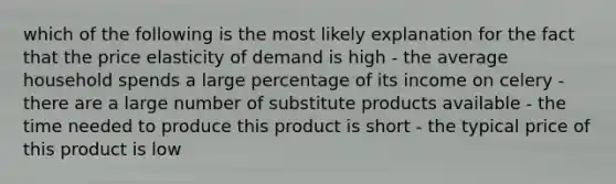 which of the following is the most likely explanation for the fact that the price elasticity of demand is high - the average household spends a large percentage of its income on celery - there are a large number of substitute products available - the time needed to produce this product is short - the typical price of this product is low