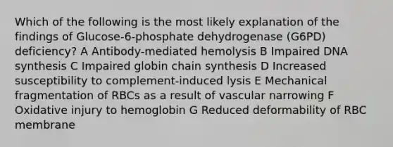 Which of the following is the most likely explanation of the findings of Glucose-6-phosphate dehydrogenase (G6PD) deficiency? A Antibody-mediated hemolysis B Impaired DNA synthesis C Impaired globin chain synthesis D Increased susceptibility to complement-induced lysis E Mechanical fragmentation of RBCs as a result of vascular narrowing F Oxidative injury to hemoglobin G Reduced deformability of RBC membrane