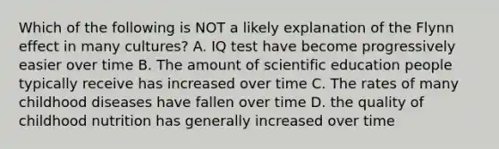 Which of the following is NOT a likely explanation of the Flynn effect in many cultures? A. IQ test have become progressively easier over time B. The amount of scientific education people typically receive has increased over time C. The rates of many childhood diseases have fallen over time D. the quality of childhood nutrition has generally increased over time