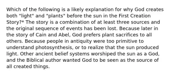 Which of the following is a likely explanation for why God creates both "light" and "plants" before the sun in the First Creation Story?* The story is a combination of at least three sources and the original sequence of events has been lost. Because later in the story of Cain and Abel, God prefers plant sacrifices to all others. Because people in antiquity were too primitive to understand photosynthesis, or to realize that the sun produced light. Other ancient belief systems worshiped the sun as a God, and the Biblical author wanted God to be seen as the source of all created things.