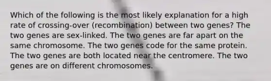 Which of the following is the most likely explanation for a high rate of crossing-over (recombination) between two genes? The two genes are sex-linked. The two genes are far apart on the same chromosome. The two genes code for the same protein. The two genes are both located near the centromere. The two genes are on different chromosomes.