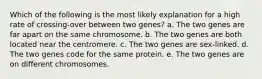 Which of the following is the most likely explanation for a high rate of crossing-over between two genes? a. The two genes are far apart on the same chromosome. b. The two genes are both located near the centromere. c. The two genes are sex-linked. d. The two genes code for the same protein. e. The two genes are on different chromosomes.