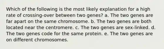 Which of the following is the most likely explanation for a high rate of crossing-over between two genes? a. The two genes are far apart on the same chromosome. b. The two genes are both located near the centromere. c. The two genes are sex-linked. d. The two genes code for the same protein. e. The two genes are on different chromosomes.