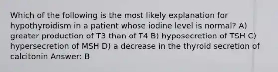 Which of the following is the most likely explanation for hypothyroidism in a patient whose iodine level is normal? A) greater production of T3 than of T4 B) hyposecretion of TSH C) hypersecretion of MSH D) a decrease in the thyroid secretion of calcitonin Answer: B