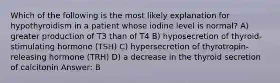 Which of the following is the most likely explanation for hypothyroidism in a patient whose iodine level is normal? A) greater production of T3 than of T4 B) hyposecretion of thyroid-stimulating hormone (TSH) C) hypersecretion of thyrotropin-releasing hormone (TRH) D) a decrease in the thyroid secretion of calcitonin Answer: B