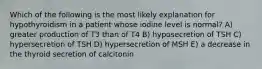 Which of the following is the most likely explanation for hypothyroidism in a patient whose iodine level is normal? A) greater production of T3 than of T4 B) hyposecretion of TSH C) hypersecretion of TSH D) hypersecretion of MSH E) a decrease in the thyroid secretion of calcitonin