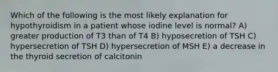 Which of the following is the most likely explanation for hypothyroidism in a patient whose iodine level is normal? A) greater production of T3 than of T4 B) hyposecretion of TSH C) hypersecretion of TSH D) hypersecretion of MSH E) a decrease in the thyroid secretion of calcitonin