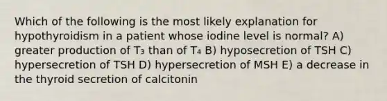 Which of the following is the most likely explanation for hypothyroidism in a patient whose iodine level is normal? A) greater production of T₃ than of T₄ B) hyposecretion of TSH C) hypersecretion of TSH D) hypersecretion of MSH E) a decrease in the thyroid secretion of calcitonin