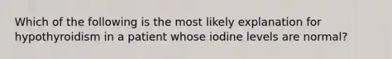 Which of the following is the most likely explanation for hypothyroidism in a patient whose iodine levels are normal?