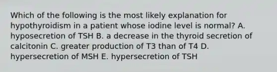 Which of the following is the most likely explanation for hypothyroidism in a patient whose iodine level is normal? A. hyposecretion of TSH B. a decrease in the thyroid secretion of calcitonin C. greater production of T3 than of T4 D. hypersecretion of MSH E. hypersecretion of TSH