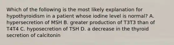 Which of the following is the most likely explanation for hypothyroidism in a patient whose iodine level is normal? A. hypersecretion of MSH B. greater production of T3T3 than of T4T4 C. hyposecretion of TSH D. a decrease in the thyroid secretion of calcitonin