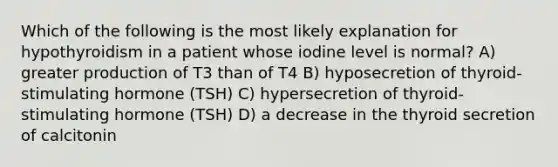 Which of the following is the most likely explanation for hypothyroidism in a patient whose iodine level is normal? A) greater production of T3 than of T4 B) hyposecretion of thyroid-stimulating hormone (TSH) C) hypersecretion of thyroid-stimulating hormone (TSH) D) a decrease in the thyroid secretion of calcitonin