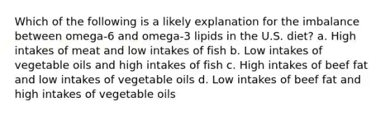 Which of the following is a likely explanation for the imbalance between omega-6 and omega-3 lipids in the U.S. diet? a. High intakes of meat and low intakes of fish b. Low intakes of vegetable oils and high intakes of fish c. High intakes of beef fat and low intakes of vegetable oils d. Low intakes of beef fat and high intakes of vegetable oils