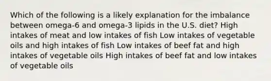 Which of the following is a likely explanation for the imbalance between omega-6 and omega-3 lipids in the U.S. diet? High intakes of meat and low intakes of fish Low intakes of vegetable oils and high intakes of fish Low intakes of beef fat and high intakes of vegetable oils High intakes of beef fat and low intakes of vegetable oils